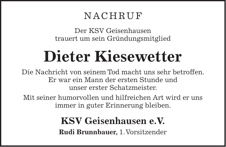 NACHRUF Der KSV Geisenhausen trauert um sein Gründungsmitglied Dieter Kiesewetter Die Nachricht von seinem Tod macht uns sehr betroffen. Er war ein Mann der ersten Stunde und unser erster Schatzmeister. Mit seiner humorvollen und hilfreichen Art wird er uns immer in guter Erinnerung bleiben. KSV Geisenhausen e.V. Rudi Brunnbauer, 1. Vorsitzender