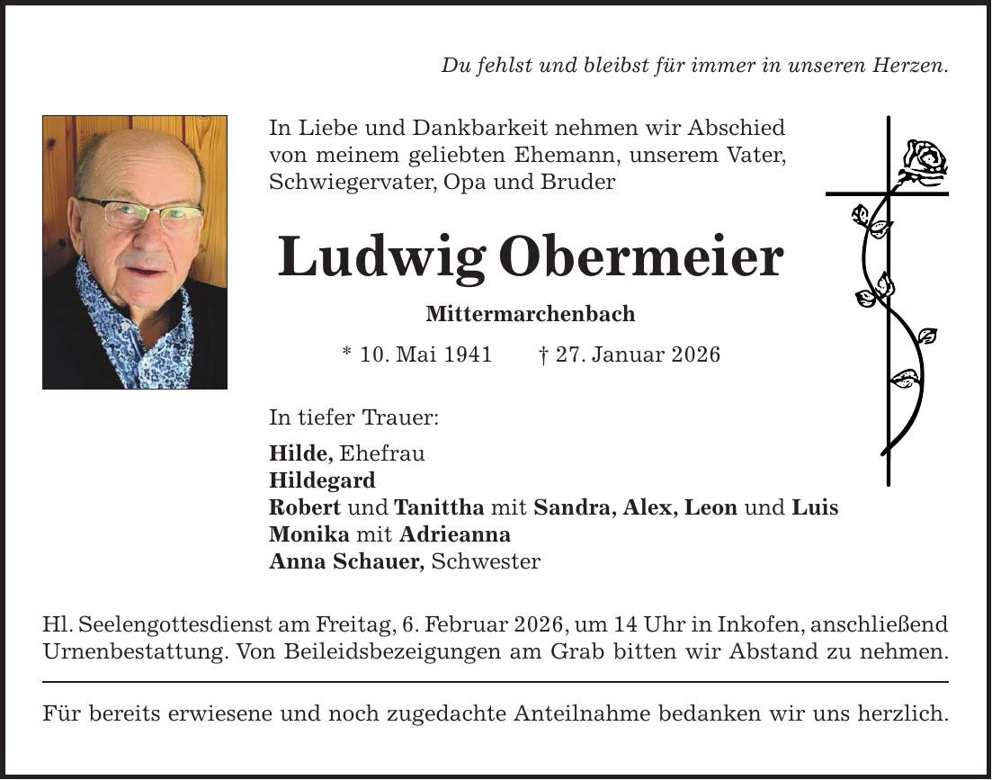 Du fehlst und bleibst für immer in unseren Herzen. In Liebe und Dankbarkeit nehmen wir Abschied von meinem geliebten Ehemann, unserem Vater, Schwiegervater, Opa und Bruder Ludwig Obermeier Mittermarchenbach * 10. Mai 1941 + 27. Januar 2026 In tiefer Trauer: Hilde, Ehefrau Hildegard Robert und Tanittha mit Sandra, Alex, Leon und Luis Monika mit Adrieanna Anna Schauer, Schwester Hl. Seelengottesdienst am Freitag, 6. Februar 2026, um 14 Uhr in Inkofen, anschließend Urnenbestattung. Von Beileidsbezeigungen am Grab bitten wir Abstand zu nehmen. Für bereits erwiesene und noch zugedachte Anteilnahme bedanken wir uns herzlich.