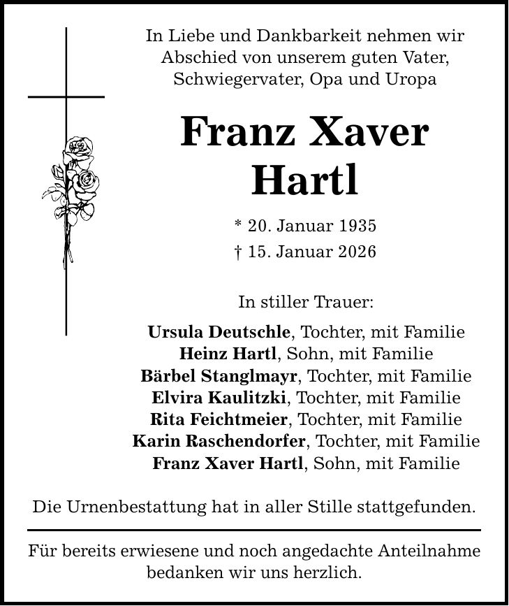 In Liebe und Dankbarkeit nehmen wir Abschied von unserem guten Vater, Schwiegervater, Opa und Uropa Franz Xaver Hartl * 20. Januar 1935 _ 15. Januar 2026 In stiller Trauer: Ursula Deutschle, Tochter, mit Familie Heinz Hartl, Sohn, mit Familie Bärbel Stanglmayr, Tochter, mit Familie Elvira Kaulitzki, Tochter, mit Familie Rita Feichtmeier, Tochter, mit Familie Karin Raschendorfer, Tochter, mit Familie Franz Xaver Hartl, Sohn, mit Familie Die Urnenbestattung hat in aller Stille stattgefunden. Für bereits erwiesene und noch angedachte Anteilnahme bedanken wir uns herzlich.