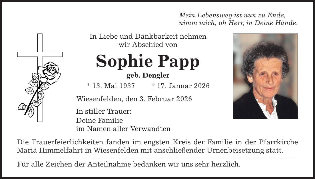 Mein Lebensweg ist nun zu Ende, nimm mich, oh Herr, in Deine Hände. In Liebe und Dankbarkeit nehmen wir Abschied von Sophie Papp geb. Dengler * 13. Mai 1937 _ 17. Januar 2026 Wiesenfelden, den 3. Februar 2026 In stiller Trauer: Deine Familie im Namen aller Verwandten Die Trauerfeierlichkeiten fanden im engsten Kreis der Familie in der Pfarrkirche Mariä Himmelfahrt in Wiesenfelden mit anschließender Urnenbeisetzung statt. Für alle Zeichen der Anteilnahme bedanken wir uns sehr herzlich.