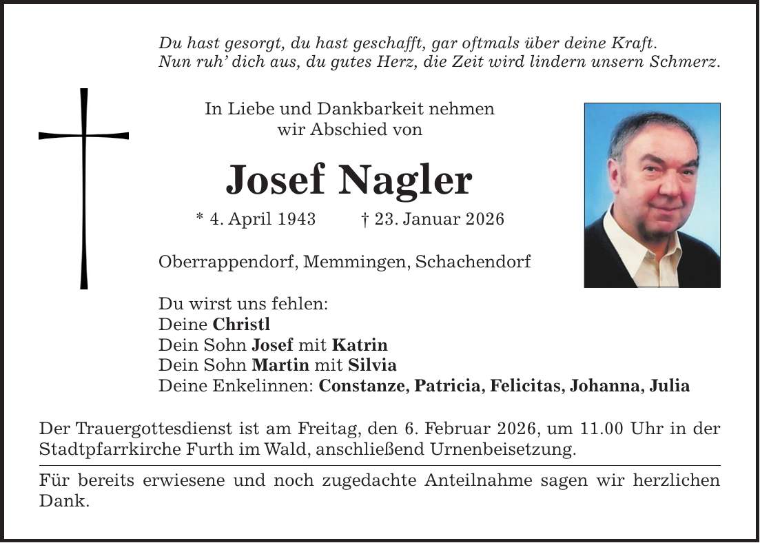 Du hast gesorgt, du hast geschafft, gar oftmals über deine Kraft. Nun ruh' dich aus, du gutes Herz, die Zeit wird lindern unsern Schmerz. In Liebe und Dankbarkeit nehmen wir Abschied von Josef Nagler * 4. April 1943 + 23. Januar 2026 Oberrappendorf, Memmingen, Schachendorf Du wirst uns fehlen: Deine Christl Dein Sohn Josef mit Katrin Dein Sohn Martin mit Silvia Deine Enkelinnen: Constanze, Patricia, Felicitas, Johanna, Julia Der Trauergottesdienst ist am Freitag, den 6. Februar 2026, um 11.00 Uhr in der Stadtpfarrkirche Furth im Wald, anschließend Urnenbeisetzung. Für bereits erwiesene und noch zugedachte Anteilnahme sagen wir herzlichen Dank.