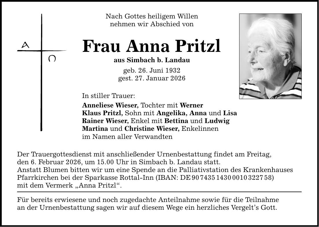 Nach Gottes heiligem Willen nehmen wir Abschied von Frau Anna Pritzl aus Simbach b. Landau geb. 26. Juni 1932 gest. 27. Januar 2026 In stiller Trauer: Anneliese Wieser, Tochter mit Werner Klaus Pritzl, Sohn mit Angelika, Anna und Lisa Rainer Wieser, Enkel mit Bettina und Ludwig Martina und Christine Wieser, Enkelinnen im Namen aller Verwandten Der Trauergottesdienst mit anschließender Urnenbestattung findet am Freitag, den 6. Februar 2026, um 15.00 Uhr in Simbach b. Landau statt. Anstatt Blumen bitten wir um eine Spende an die Palliativstation des Krankenhauses Pfarrkirchen bei der Sparkasse Rottal-Inn (IBAN: DE ***) mit dem Vermerk 