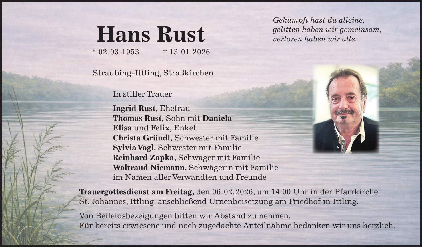 Gekämpft hast du alleine, gelitten haben wir gemeinsam, verloren haben wir alle. Straubing-Ittling, Straßkirchen In stiller Trauer: Ingrid Rust, Ehefrau Thomas Rust, Sohn mit Daniela Elisa und Felix, Enkel Christa Gründl, Schwester mit Familie Sylvia Vogl, Schwester mit Familie Reinhard Zapka, Schwager mit Familie Waltraud Niemann, Schwägerin mit Familie im Namen aller Verwandten und Freunde Trauergottesdienst am Freitag, den 06. 02. 2026, um 14.00 Uhr in der Pfarrkirche St. Johannes, Ittling, anschließend Urnenbeisetzung am Friedhof in Ittling. Von Beileidsbezeigungen bitten wir Abstand zu nehmen. Für bereits erwiesene und noch zugedachte Anteilnahme bedanken wir uns herzlich.Hans Rust * 02. 03. 1953 + 13. 01. 2026