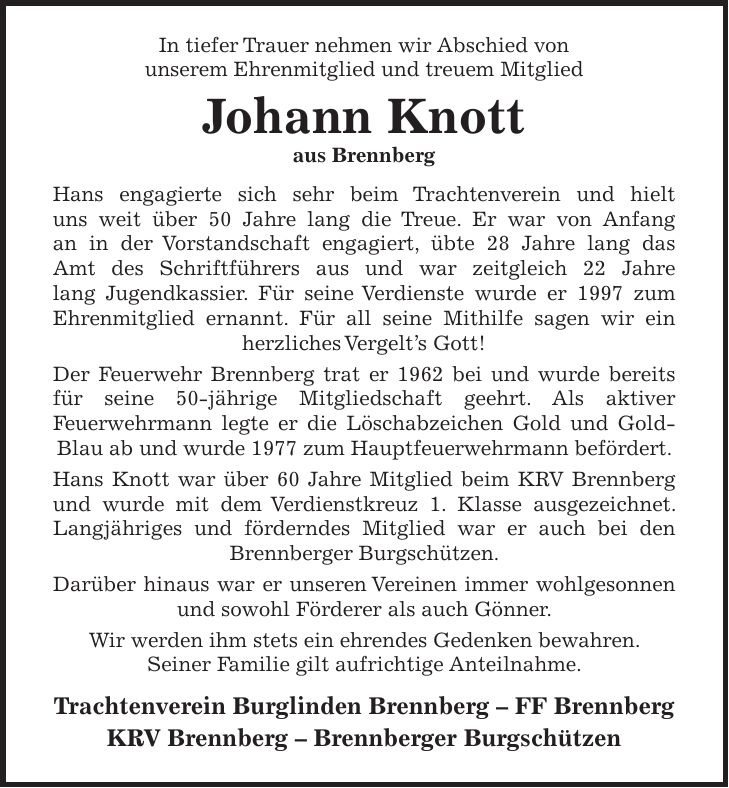 In tiefer Trauer nehmen wir Abschied von unserem Ehrenmitglied und treuem Mitglied Johann Knott aus Brennberg Hans engagierte sich sehr beim Trachtenverein und hielt uns weit über 50 Jahre lang die Treue. Er war von Anfang an in der Vorstandschaft engagiert, übte 28 Jahre lang das Amt des Schriftführers aus und war zeitgleich 22 Jahre lang Jugendkassier. Für seine Verdienste wurde er 1997 zum Ehrenmitglied ernannt. Für all seine Mithilfe sagen wir ein herzliches Vergelt's Gott! Der Feuerwehr Brennberg trat er 1962 bei und wurde bereits für seine 50-jährige Mitgliedschaft geehrt. Als aktiver Feuerwehrmann legte er die Löschabzeichen Gold und Gold-Blau ab und wurde 1977 zum Hauptfeuerwehrmann befördert. Hans Knott war über 60 Jahre Mitglied beim KRV Brennberg und wurde mit dem Verdienstkreuz 1. Klasse ausgezeichnet. Langjähriges und förderndes Mitglied war er auch bei den Brennberger Burgschützen. Darüber hinaus war er unseren Vereinen immer wohlgesonnen und sowohl Förderer als auch Gönner. Wir werden ihm stets ein ehrendes Gedenken bewahren. Seiner Familie gilt aufrichtige Anteilnahme. Trachtenverein Burglinden Brennberg - FF Brennberg KRV Brennberg - Brennberger Burgschützen