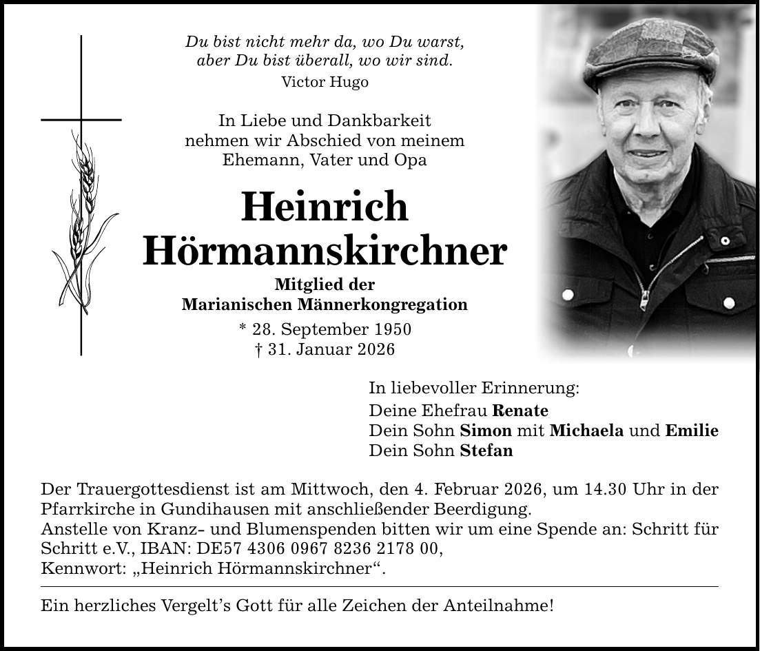 Du bist nicht mehr da, wo Du warst, aber Du bist überall, wo wir sind. Victor Hugo In Liebe und Dankbarkeit nehmen wir Abschied von meinem Ehemann, Vater und Opa Heinrich Hörmannskirchner Mitglied der Marianischen Männerkongregation * 28. September 1950 _ 31. Januar 2026 In liebevoller Erinnerung: Deine Ehefrau Renate Dein Sohn Simon mit Michaela und Emilie Dein Sohn Stefan Der Trauergottesdienst ist am Mittwoch, den 4. Februar 2026, um 14.30 Uhr in der Pfarrkirche in Gundihausen mit anschließender Beerdigung. Anstelle von Kranz- und Blumenspenden bitten wir um eine Spende an: Schritt für Schritt e.V., IBAN: DE***, Kennwort: 