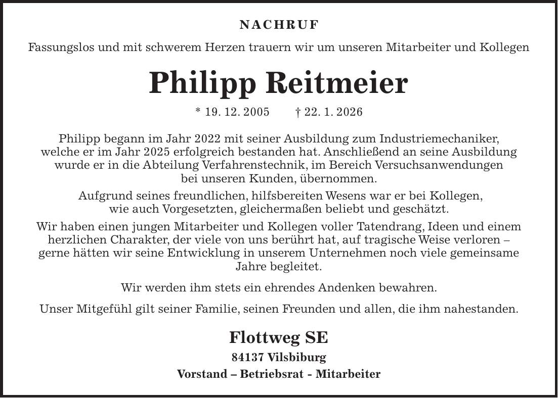 Nachruf Fassungslos und mit schwerem Herzen trauern wir um unseren Mitarbeiter und Kollegen Philipp Reitmeier * 19. 12. 2005 + 22. 1. 2026 Philipp begann im Jahr 2022 mit seiner Ausbildung zum Industriemechaniker, welche er im Jahr 2025 erfolgreich bestanden hat. Anschließend an seine Ausbildung wurde er in die Abteilung Verfahrenstechnik, im Bereich Versuchsanwendungen bei unseren Kunden, übernommen. Aufgrund seines freundlichen, hilfsbereiten Wesens war er bei Kollegen, wie auch Vorgesetzten, gleichermaßen beliebt und geschätzt. Wir haben einen jungen Mitarbeiter und Kollegen voller Tatendrang, Ideen und einem herzlichen Charakter, der viele von uns berührt hat, auf tragische Weise verloren - gerne hätten wir seine Entwicklung in unserem Unternehmen noch viele gemeinsame Jahre begleitet. Wir werden ihm stets ein ehrendes Andenken bewahren. Unser Mitgefühl gilt seiner Familie, seinen Freunden und allen, die ihm nahestanden. Flottweg SE 84137 Vilsbiburg Vorstand - Betriebsrat - Mitarbeiter