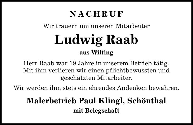 NACHRUF Wir trauern um unseren Mitarbeiter Ludwig Raab aus Wilting Herr Raab war 19 Jahre in unserem Betrieb tätig. Mit ihm verlieren wir einen pflichtbewussten und geschätzten Mitarbeiter. Wir werden ihm stets ein ehrendes Andenken bewahren. Malerbetrieb Paul Klingl, Schönthal mit Belegschaft