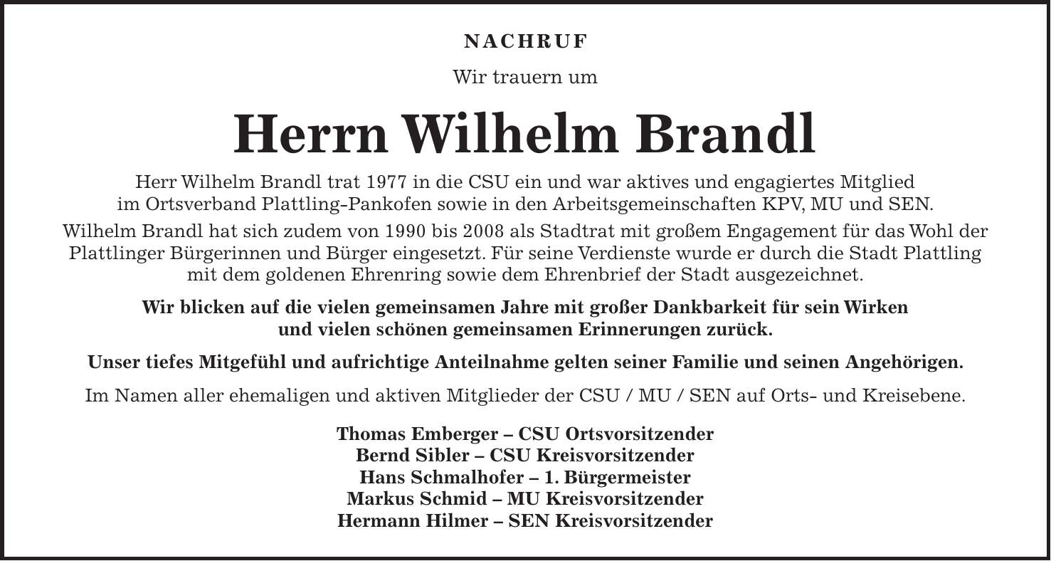 NACHRUF Wir trauern um Herrn Wilhelm Brandl Herr Wilhelm Brandl trat 1977 in die CSU ein und war aktives und engagiertes Mitglied im Ortsverband Plattling-Pankofen sowie in den Arbeitsgemeinschaften KPV, MU und SEN. Wilhelm Brandl hat sich zudem von 1990 bis 2008 als Stadtrat mit großem Engagement für das Wohl der Plattlinger Bürgerinnen und Bürger eingesetzt. Für seine Verdienste wurde er durch die Stadt Plattling mit dem goldenen Ehrenring sowie dem Ehrenbrief der Stadt ausgezeichnet. Wir blicken auf die vielen gemeinsamen Jahre mit großer Dankbarkeit für sein Wirken und vielen schönen gemeinsamen Erinnerungen zurück. Unser tiefes Mitgefühl und aufrichtige Anteilnahme gelten seiner Familie und seinen Angehörigen. Im Namen aller ehemaligen und aktiven Mitglieder der CSU / MU / SEN auf Orts- und Kreisebene. Thomas Emberger - CSU Ortsvorsitzender Bernd Sibler - CSU Kreisvorsitzender Hans Schmalhofer - 1. Bürgermeister Markus Schmid - MU Kreisvorsitzender Hermann Hilmer - SEN Kreisvorsitzender