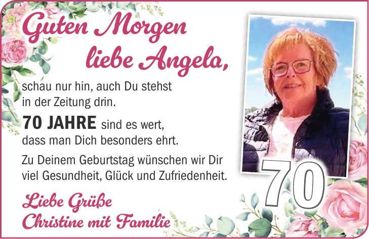 Guten Morgen liebe Angela, schau nur hin, auch Du stehst in der Zeitung drin. 70 Jahre sind es wert, dass man Dich besonders ehrt. Zu Deinem Geburtstag wünschen wir Dir viel Gesundheit, Glück und Zufriedenheit. Liebe Grüße Christine mit Familie70