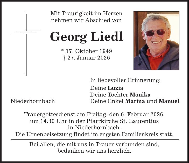 Niederhornbach Mit Traurigkeit im Herzen nehmen wir Abschied von Georg Liedl * 17. Oktober 1949 _ 27. Januar 2026 In liebevoller Erinnerung: Deine Luzia Deine Tochter Monika Deine Enkel Marina und Manuel Trauergottesdienst am Freitag, den 6. Februar 2026, um 14.30 Uhr in der Pfarrkirche St. Laurentius in Niederhornbach. Die Urnenbeisetzung findet im engsten Familienkreis statt. Bei allen, die mit uns in Trauer verbunden sind, bedanken wir uns herzlich.