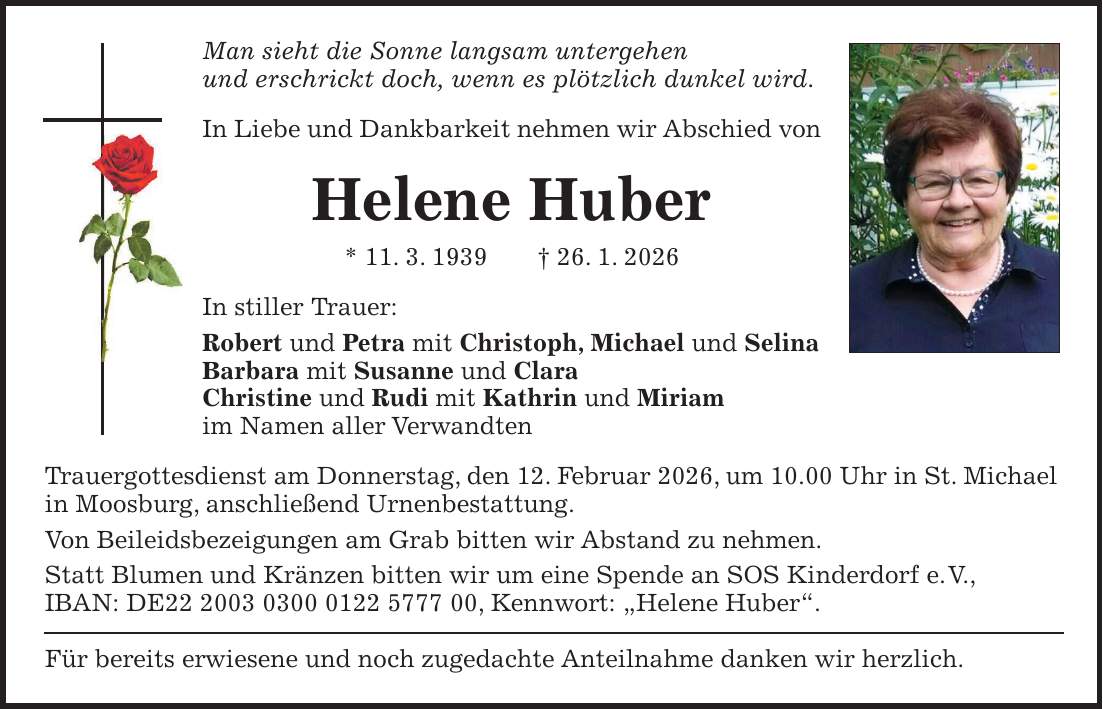 Man sieht die Sonne langsam untergehen und erschrickt doch, wenn es plötzlich dunkel wird. In Liebe und Dankbarkeit nehmen wir Abschied von Helene Huber * 11. 3. 1939 + 26. 1. 2026 In stiller Trauer: Robert und Petra mit Christoph, Michael und Selina Barbara mit Susanne und Clara Christine und Rudi mit Kathrin und Miriam im Namen aller Verwandten Trauergottesdienst am Donnerstag, den 12. Februar 2026, um 10.00 Uhr in St. Michael in Moosburg, anschließend Urnenbestattung. Von Beileidsbezeigungen am Grab bitten wir Abstand zu nehmen. Statt Blumen und Kränzen bitten wir um eine Spende an SOS Kinderdorf e. V., IBAN: DE***, Kennwort: 'Helene Huber'. Für bereits erwiesene und noch zugedachte Anteilnahme danken wir herzlich.