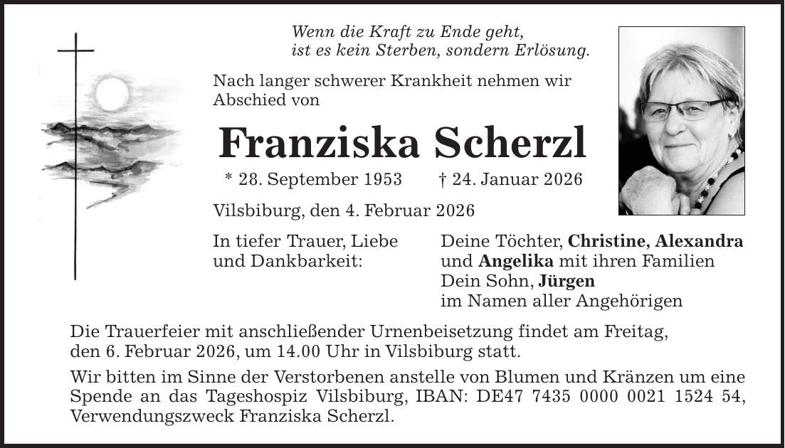 Wenn die Kraft zu Ende geht, ist es kein Sterben, sondern Erlösung. Nach langer schwerer Krankheit nehmen wir Abschied von Franziska Scherzl * 28. September 1953 + 24. Januar 2026 Vilsbiburg, den 4. Februar 2026 In tiefer Trauer, Liebe Deine Töchter, Christine, Alexandra und Dankbarkeit: und Angelika mit ihren Familien Dein Sohn, Jürgen im Namen aller Angehörigen Die Trauerfeier mit anschließender Urnenbeisetzung findet am Freitag, den 6. Februar 2026, um 14.00 Uhr in Vilsbiburg statt. Wir bitten im Sinne der Verstorbenen anstelle von Blumen und Kränzen um eine Spende an das Tageshospiz Vilsbiburg, IBAN: DE***, Verwendungszweck Franziska Scherzl.