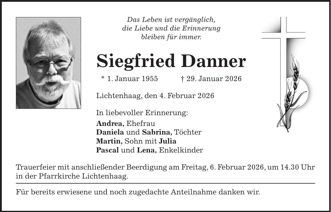 Das Leben ist vergänglich, die Liebe und die Erinnerung bleiben für immer. Siegfried Danner * 1. Januar 1955 + 29. Januar 2026 Lichtenhaag, den 4. Februar 2026 In liebevoller Erinnerung: Andrea, Ehefrau Daniela und Sabrina, Töchter Martin, Sohn mit Julia Pascal und Lena, Enkelkinder Trauerfeier mit anschließender Beerdigung am Freitag, 6. Februar 2026, um 14.30 Uhr in der Pfarrkirche Lichtenhaag. Für bereits erwiesene und noch zugedachte Anteilnahme danken wir. 