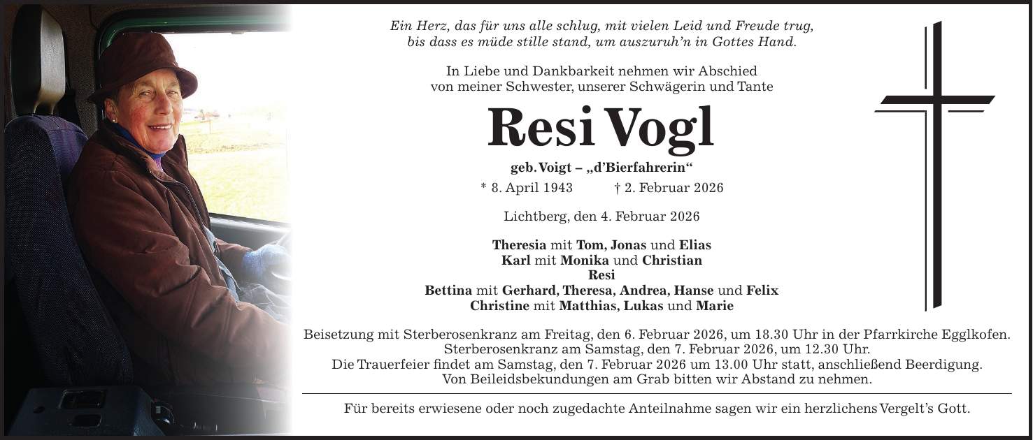 Ein Herz, das für uns alle schlug, mit vielen Leid und Freude trug, bis dass es müde stille stand, um auszuruh'n in Gottes Hand. In Liebe und Dankbarkeit nehmen wir Abschied von meiner Schwester, unserer Schwägerin und Tante Resi Vogl geb. Voigt - 'd'Bierfahrerin' * 8. April 1943 + 2. Februar 2026 Lichtberg, den 4. Februar 2026 Theresia mit Tom, Jonas und Elias Karl mit Monika und Christian Resi Bettina mit Gerhard, Theresa, Andrea, Hanse und Felix Christine mit Matthias, Lukas und Marie Beisetzung mit Sterberosenkranz am Freitag, den 6. Februar 2026, um 18.30 Uhr in der Pfarrkirche Egglkofen. Sterberosenkranz am Samstag, den 7. Februar 2026, um 12.30 Uhr. Die Trauerfeier findet am Samstag, den 7. Februar 2026 um 13.00 Uhr statt, anschließend Beerdigung. Von Beileidsbekundungen am Grab bitten wir Abstand zu nehmen. Für bereits erwiesene oder noch zugedachte Anteilnahme sagen wir ein herzlichens Vergelt's Gott. 