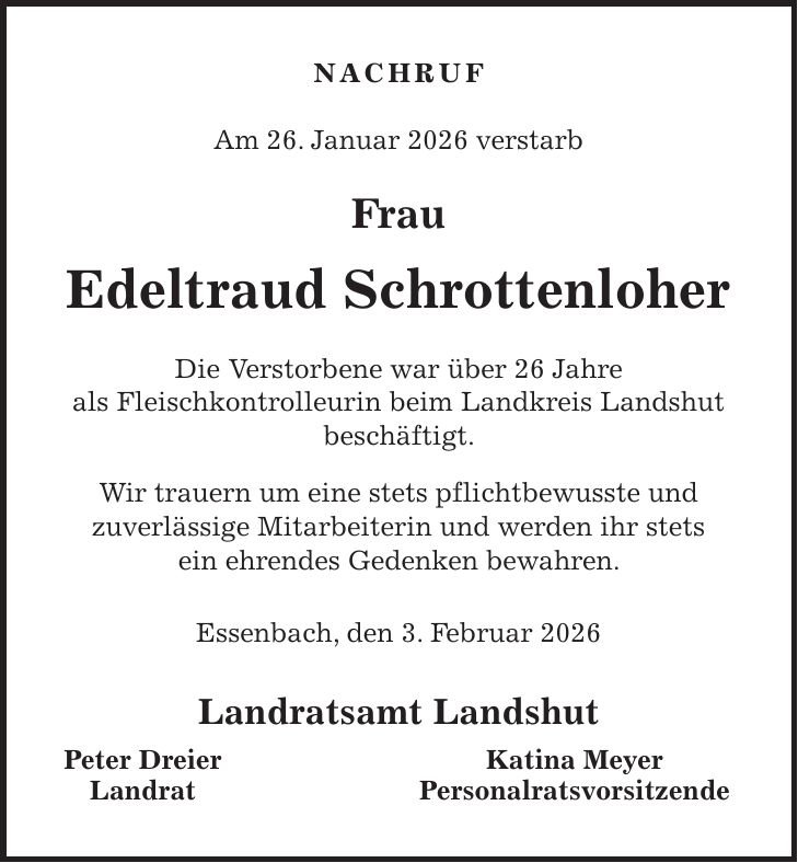 NACHRUF Am 26. Januar 2026 verstarb Frau Edeltraud Schrottenloher Die Verstorbene war über 26 Jahre als Fleischkontrolleurin beim Landkreis Landshut beschäftigt. Wir trauern um eine stets pflichtbewusste und zuverlässige Mitarbeiterin und werden ihr stets ein ehrendes Gedenken bewahren. Essenbach, den 3. Februar 2026 Landratsamt Landshut Peter Dreier Katina Meyer Landrat Personalratsvorsitzende