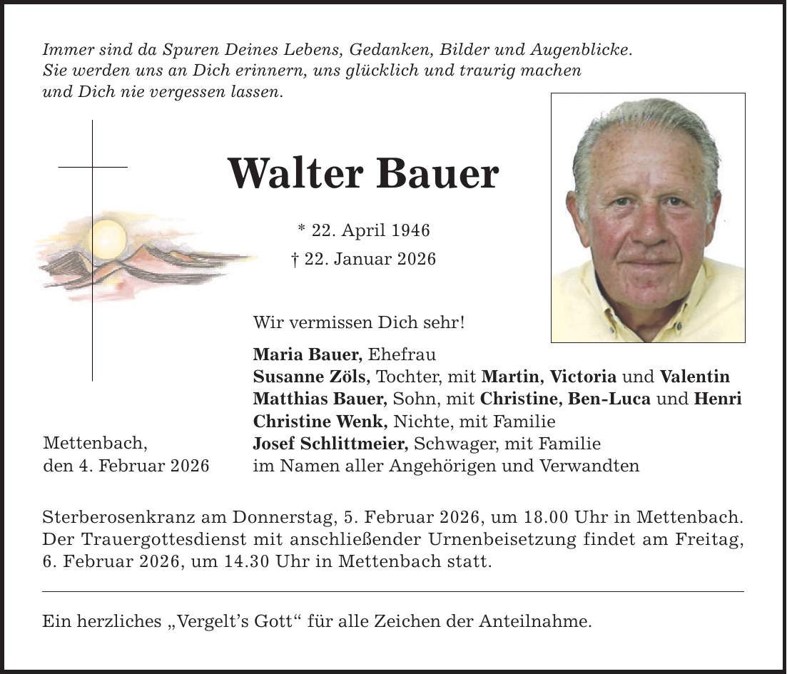 Immer sind da Spuren Deines Lebens, Gedanken, Bilder und Augenblicke. Sie werden uns an Dich erinnern, uns glücklich und traurig machen und Dich nie vergessen lassen. Mettenbach, den 4. Februar 2026 Walter Bauer * 22. April 1946 _ 22. Januar 2026 Wir vermissen Dich sehr! Maria Bauer, Ehefrau Susanne Zöls, Tochter, mit Martin, Victoria und Valentin Matthias Bauer, Sohn, mit Christine, Ben-Luca und Henri Christine Wenk, Nichte, mit Familie Josef Schlittmeier, Schwager, mit Familie im Namen aller Angehörigen und Verwandten Sterberosenkranz am Donnerstag, 5. Februar 2026, um 18.00 Uhr in Mettenbach. Der Trauergottesdienst mit anschließender Urnenbeisetzung findet am Freitag, 6. Februar 2026, um 14.30 Uhr in Mettenbach statt. Ein herzliches 