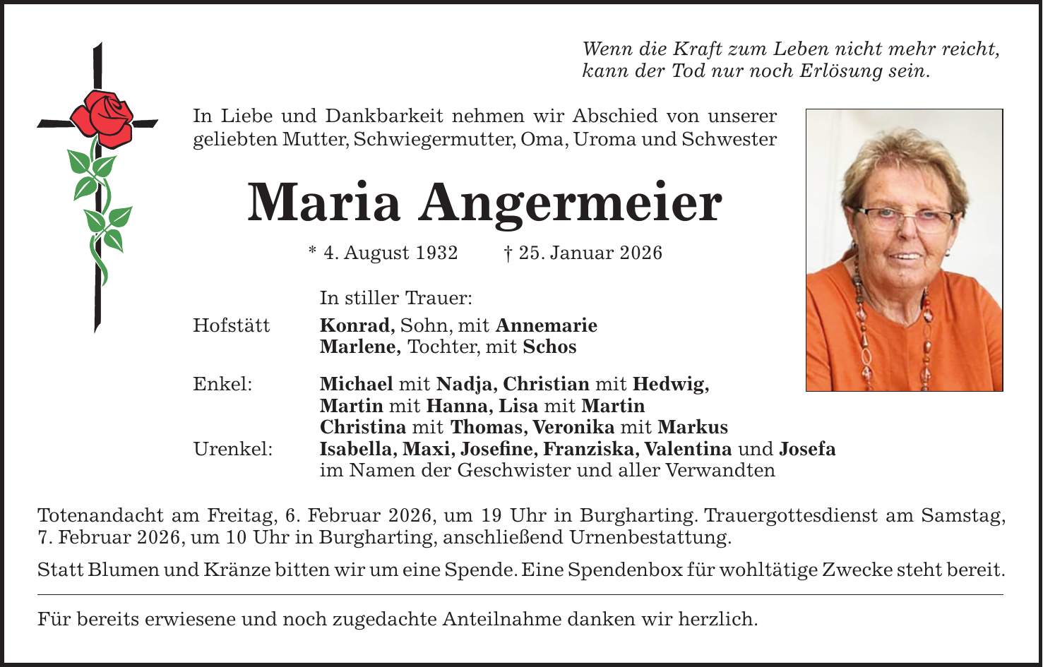 Wenn die Kraft zum Leben nicht mehr reicht, kann der Tod nur noch Erlösung sein. In Liebe und Dankbarkeit nehmen wir Abschied von unserer geliebten Mutter, Schwiegermutter, Oma, Uroma und Schwester Maria Angermeier * 4. August 1932 + 25. Januar 2026 In stiller Trauer: Hofstätt Konrad, Sohn, mit Annemarie Marlene, Tochter, mit Schos Enkel: Michael mit Nadja, Christian mit Hedwig, Martin mit Hanna, Lisa mit Martin Christina mit Thomas, Veronika mit Markus Urenkel: Isabella, Maxi, Josefine, Franziska, Valentina und Josefa im Namen der Geschwister und aller Verwandten Totenandacht am Freitag, 6. Februar 2026, um 19 Uhr in Burgharting. Trauergottesdienst am Samstag, 7. Februar 2026, um 10 Uhr in Burgharting, anschließend Urnenbestattung. Statt Blumen und Kränze bitten wir um eine Spende. Eine Spendenbox für wohltätige Zwecke steht bereit. Für bereits erwiesene und noch zugedachte Anteilnahme danken wir herzlich.