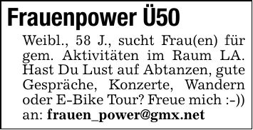 Frauenpower Ü50Weibl., 58 J., sucht Frau(en) für gem. Aktivitäten im Raum LA. Hast Du Lust auf Abtanzen, gute Gespräche, Konzerte, Wandern oder E-Bike Tour? Freue mich :-)) an: frauen_power@gmx.net