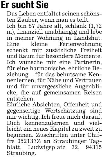 Er sucht Sie Das Leben entfaltet seinen schönsten Zauber, wenn man es teilt.Ich bin 57 Jahre alt, schlank (1,72 m), finanziell unabhängig und lebe in meiner Wohnung in Landshut. Eine kleine Ferienwohnung schenkt mir zusätzliche Freiheit und Raum für besondere Momente.Ich wünsche mir eine Partnerin, für eine harmonische, ehrliche Beziehung - für das behutsame Kennenlernen, für Nähe und Vertrauen und für unvergessliche Augenblicke, die auf gemeinsamen Reisen entstehen.Ehrliche Absichten, Offenheit und gegenseitige Wertschätzung sind mir wichtig. Ich freue mich darauf, Dich kennenzulernen und vielleicht ein neues Kapitel zu zweit zu beginnen. Zuschriften unter Chiffre ***Z an Straubinger Tagblatt, Ludwigsplatz 32, 94315 Straubing.