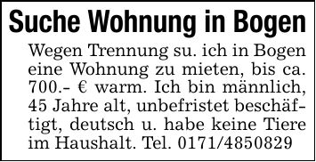 Suche Wohnung in BogenWegen Trennung su. ich in Bogen eine Wohnung zu mieten, bis ca. 700.- € warm. Ich bin männlich, 45 Jahre alt, unbefristet beschäftigt, deutsch u. habe keine Tiere im Haushalt. Tel. ***