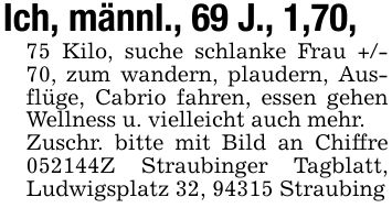 Ich, männl., 69 J., 1,70,75 Kilo, suche schlanke Frau +/- 70, zum wandern, plaudern, Ausflüge, Cabrio fahren, essen gehen Wellness u. vielleicht auch mehr.Zuschr. bitte mit Bild an Chiffre ***Z Straubinger Tagblatt, Ludwigsplatz 32, 94315 Straubing