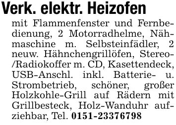 Verk. elektr. Heizofenmit Flammenfenster und Fernbedienung, 2 Motorradhelme, Nähmaschine m. Selbsteinfädler, 2 neuw. Hähnchengrillöfen, Stereo- /Radiokoffer m. CD, Kasettendeck, USB-Anschl. inkl. Batterie- u. Strombetrieb, schöner, großer Holzkohle-Grill auf Rädern mit Grillbesteck, Holz-Wanduhr aufziehbar, Tel. ***
