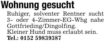 Wohnung gesuchtRuhiger, solventer Rentner sucht 3- oder 4-Zimmer-EG-Whg nahe Gottfrieding/Dingolfing.Kleiner Hund muss erlaubt sein.Tel.: ***