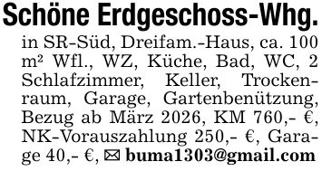 Schöne Erdgeschoss-Whg.in SR-Süd, Dreifam.-Haus, ca. 100 m² Wfl., WZ, Küche, Bad, WC, 2 Schlafzimmer, Keller, Trockenraum, Garage, Gartenbenützung, Bezug ab März 2026, KM 760,- €, NK-Vorauszahlung 250,- €, Garage 40,- €, _ buma1303@gmail.com