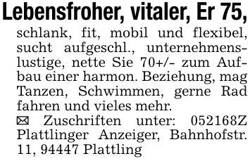 Lebensfroher, vitaler, Er 75,schlank, fit, mobil und flexibel, sucht aufgeschl., unternehmenslustige, nette Sie 70+/- zum Aufbau einer harmon. Beziehung, mag Tanzen, Schwimmen, gerne Rad fahren und vieles mehr._ Zuschriften unter: ***Z Plattlinger Anzeiger, Bahnhofstr. 11, 94447 Plattling