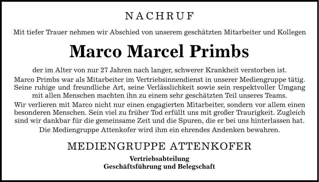 NACHRUF Mit tiefer Trauer nehmen wir Abschied von unserem geschätzten Mitarbeiter und Kollegen Marco Marcel Primbs der im Alter von nur 27 Jahren nach langer, schwerer Krankheit verstorben ist. Marco Primbs war als Mitarbeiter im Vertriebsinnendienst in unserer Mediengruppe tätig. Seine ruhige und freundliche Art, seine Verlässlichkeit sowie sein respektvoller Umgang mit allen Menschen machten ihn zu einem sehr geschätzten Teil unseres Teams. Wir verlieren mit Marco nicht nur einen engagierten Mitarbeiter, sondern vor allem einen besonderen Menschen. Sein viel zu früher Tod erfüllt uns mit großer Traurigkeit. Zugleich sind wir dankbar für die gemeinsame Zeit und die Spuren, die er bei uns hinterlassen hat. Die Mediengruppe Attenkofer wird ihm ein ehrendes Andenken bewahren. MEDIENGRUPPE ATTENKOFER Vertriebsabteilung Geschäftsführung und Belegschaft