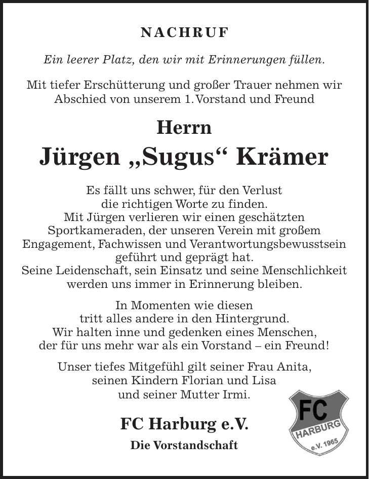 NACHRUF Ein leerer Platz, den wir mit Erinnerungen füllen. Mit tiefer Erschütterung und großer Trauer nehmen wir Abschied von unserem 1. Vorstand und Freund Herrn Jürgen 'Sugus' Krämer Es fällt uns schwer, für den Verlust die richtigen Worte zu finden. Mit Jürgen verlieren wir einen geschätzten Sportkameraden, der unseren Verein mit großem Engagement, Fachwissen und Verantwortungsbewusstsein geführt und geprägt hat. Seine Leidenschaft, sein Einsatz und seine Menschlichkeit werden uns immer in Erinnerung bleiben. In Momenten wie diesen tritt alles andere in den Hintergrund. Wir halten inne und gedenken eines Menschen, der für uns mehr war als ein Vorstand - ein Freund! Unser tiefes Mitgefühl gilt seiner Frau Anita, seinen Kindern Florian und Lisa und seiner Mutter Irmi. FC Harburg e.V. Die Vorstandschaft