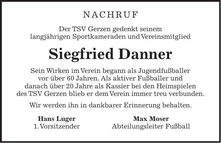 NACHRUF Der TSV Gerzen gedenkt seinem langjährigen Sportkameraden und Vereinsmitglied Siegfried Danner Sein Wirken im Verein begann als Jugendfußballer vor über 60 Jahren. Als aktiver Fußballer und danach über 20 Jahre als Kassier bei den Heimspielen des TSV Gerzen blieb er dem Verein immer treu verbunden. Wir werden ihn in dankbarer Erinnerung behalten. Hans Luger Max Moser 1. Vorsitzender Abteilungsleiter Fußball