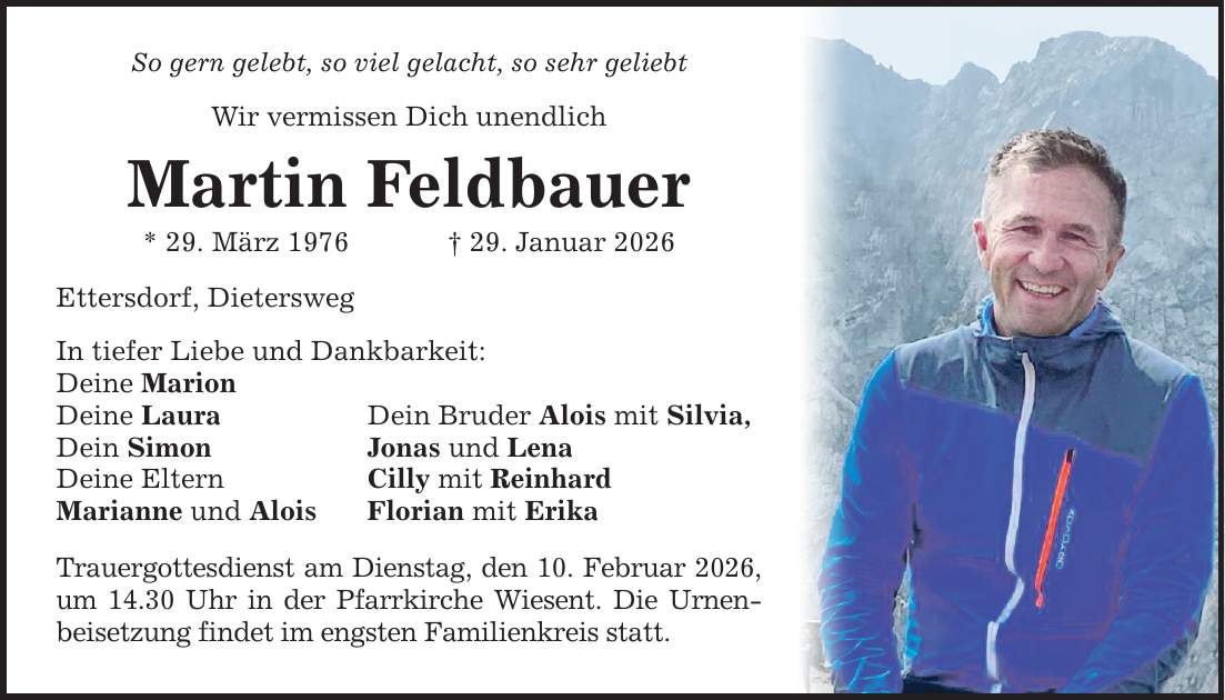 So gern gelebt, so viel gelacht, so sehr geliebt Wir vermissen Dich unendlich Martin Feldbauer * 29. März 1976 _ 29. Januar 2026 Ettersdorf, Dietersweg In tiefer Liebe und Dankbarkeit: Deine Marion Deine Laura Dein Simon Deine Eltern Marianne und Alois Dein Bruder Alois mit Silvia, Jonas und Lena Cilly mit Reinhard Florian mit Erika Trauergottesdienst am Dienstag, den 10. Februar 2026, um 14.30 Uhr in der Pfarrkirche Wiesent. Die Urnenbeisetzung findet im engsten Familienkreis statt.