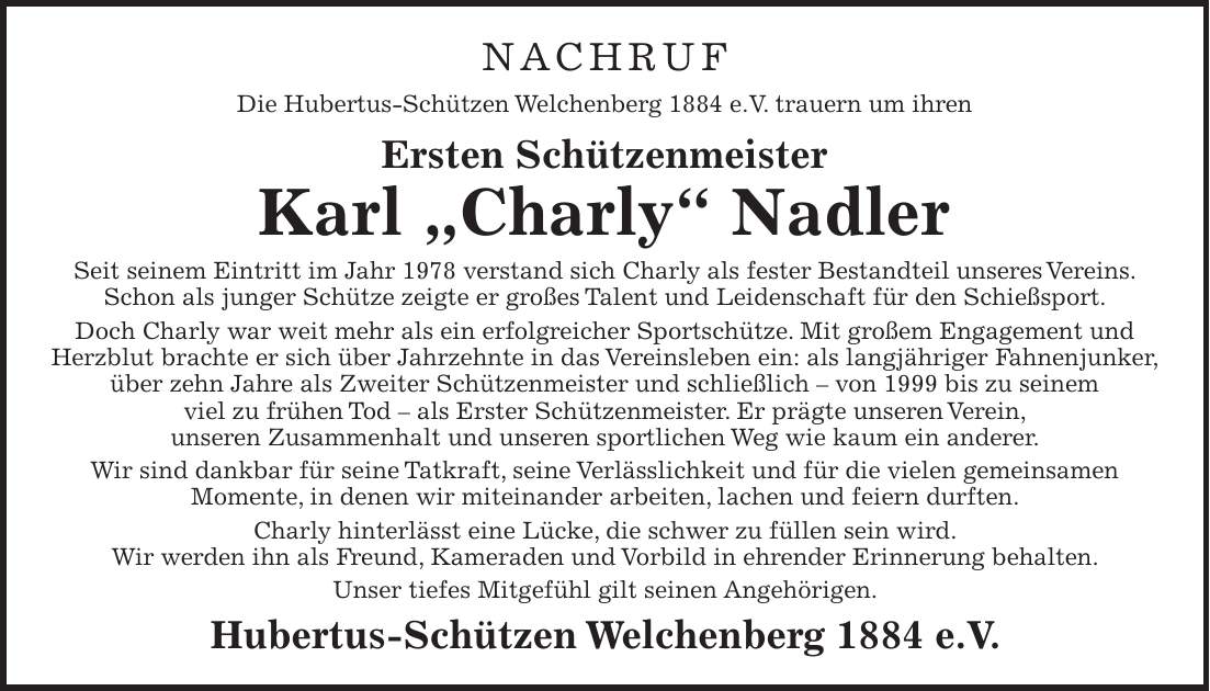 NACHRUF Die Hubertus-Schützen Welchenberg 1884 e.V. trauern um ihren Ersten Schützenmeister Karl 'Charly' Nadler Seit seinem Eintritt im Jahr 1978 verstand sich Charly als fester Bestandteil unseres Vereins. Schon als junger Schütze zeigte er großes Talent und Leidenschaft für den Schießsport. Doch Charly war weit mehr als ein erfolgreicher Sportschütze. Mit großem Engagement und Herzblut brachte er sich über Jahrzehnte in das Vereinsleben ein: als langjähriger Fahnenjunker, über zehn Jahre als Zweiter Schützenmeister und schließlich - von 1999 bis zu seinem viel zu frühen Tod - als Erster Schützenmeister. Er prägte unseren Verein, unseren Zusammenhalt und unseren sportlichen Weg wie kaum ein anderer. Wir sind dankbar für seine Tatkraft, seine Verlässlichkeit und für die vielen gemeinsamen Momente, in denen wir miteinander arbeiten, lachen und feiern durften. Charly hinterlässt eine Lücke, die schwer zu füllen sein wird. Wir werden ihn als Freund, Kameraden und Vorbild in ehrender Erinnerung behalten. Unser tiefes Mitgefühl gilt seinen Angehörigen. Hubertus-Schützen Welchenberg 1884 e.V.