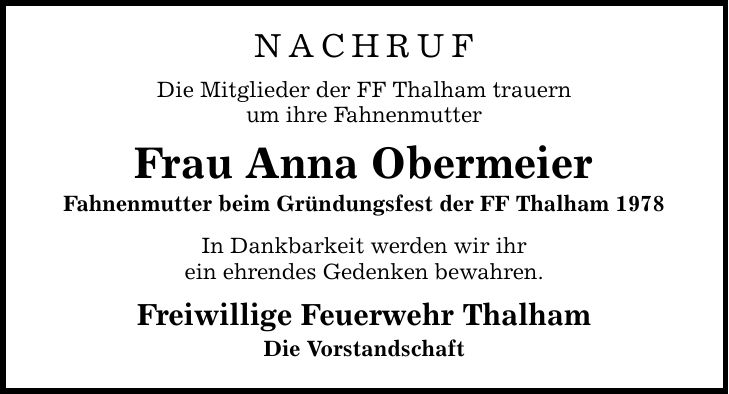 NACHRUF Die Mitglieder der FF Thalham trauern um ihre Fahnenmutter Frau Anna Obermeier Fahnenmutter beim Gründungsfest der FF Thalham 1978 In Dankbarkeit werden wir ihr ein ehrendes Gedenken bewahren. Freiwillige Feuerwehr Thalham Die Vorstandschaft