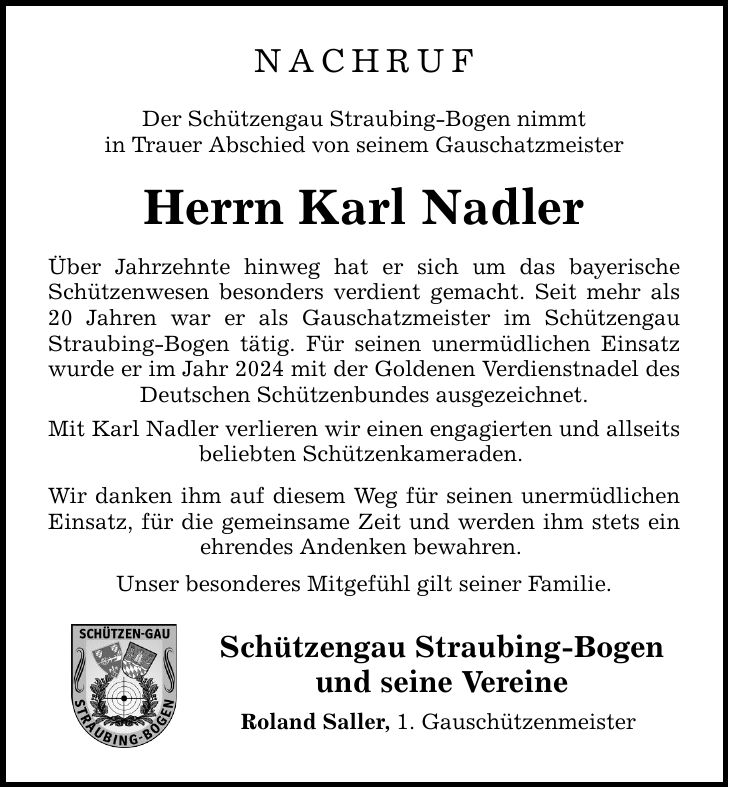NachrufDer Schützengau Straubing-Bogen nimmtin Trauer Abschied von seinem GauschatzmeisterHerrn Karl NadlerÜber Jahrzehnte hinweg hat er sich um das bayerische Schützenwesen besonders verdient gemacht. Seit mehr als 20 Jahren war er als Gauschatzmeister im Schützengau Straubing-Bogen tätig. Für seinen unermüdlichen Einsatz wurde er im Jahr 2024 mit der Goldenen Verdienstnadel des Deutschen Schützenbundes ausgezeichnet.Mit Karl Nadler verlieren wir einen engagierten und allseits beliebten Schützenkameraden. Wir danken ihm auf diesem Weg für seinen unermüdlichen Einsatz, für die gemeinsame Zeit und werden ihm stets ein ehrendes Andenken bewahren. Unser besonderes Mitgefühl gilt seiner Familie.Schützengau Straubing-Bogenund seine VereineRoland Saller, 1. Gauschützenmeister