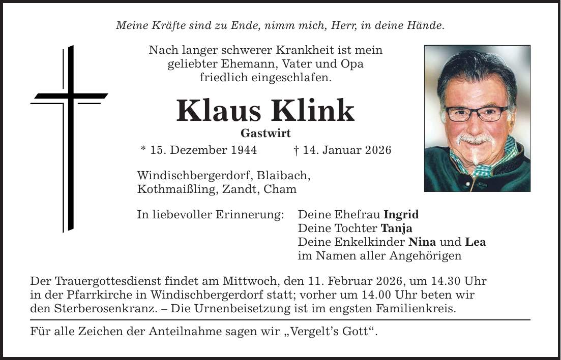 Meine Kräfte sind zu Ende, nimm mich, Herr, in deine Hände. Nach langer schwerer Krankheit ist mein geliebter Ehemann, Vater und Opa friedlich eingeschlafen. Klaus Klink Gastwirt * 15. Dezember 1944 _ 14. Januar 2026 Windischbergerdorf, Blaibach, Kothmaißling, Zandt, Cham In liebevoller Erinnerung: Der Trauergottesdienst findet am Mittwoch, den 11. Februar 2026, um 14.30 Uhr in der Pfarrkirche in Windischbergerdorf statt; vorher um 14.00 Uhr beten wir den Sterberosenkranz. - Die Urnenbeisetzung ist im engsten Familienkreis. Für alle Zeichen der Anteilnahme sagen wir 