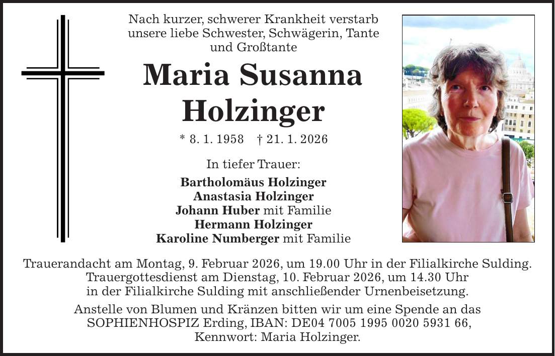 Nach kurzer, schwerer Krankheit verstarb unsere liebe Schwester, Schwägerin, Tante und Großtante Maria Susanna Holzinger * 8. 1. 1958 + 21. 1. 2026 In tiefer Trauer: Bartholomäus Holzinger Anastasia Holzinger Johann Huber mit Familie Hermann Holzinger Karoline Numberger mit Familie Trauerandacht am Montag, 9. Februar 2026, um 19.00 Uhr in der Filialkirche Sulding. Trauergottesdienst am Dienstag, 10. Februar 2026, um 14.30 Uhr in der Filialkirche Sulding mit anschließender Urnenbeisetzung. Anstelle von Blumen und Kränzen bitten wir um eine Spende an das SOPHIENHOSPIZ Erding, IBAN: DE***, Kennwort: Maria Holzinger.