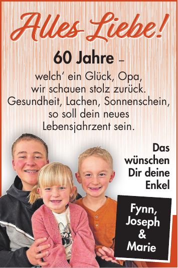 60 Jahre - welch' ein Glück, Opa, wir schauen stolz zurück. Gesundheit, Lachen, Sonnenschein, so soll dein neues Lebensjahrzent sein.Fynn, Joseph & MarieDas wünschen Dir deine EnkelAlles Liebe!Alles Liebe!Fynn, Joseph & Marie
