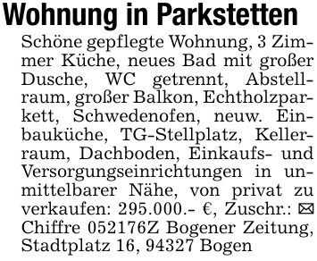 Wohnung in Parkstetten Schöne gepflegte Wohnung, 3 Zimmer Küche, neues Bad mit großer Dusche, WC getrennt, Abstellraum, großer Balkon, Echtholzparkett, Schwedenofen, neuw. Einbauküche, TG-Stellplatz, Kellerraum, Dachboden, Einkaufs- und Versorgungseinrichtungen in unmittelbarer Nähe, von privat zu verkaufen: 295.000.- €, Zuschr.: _ Chiffre ***Z Bogener Zeitung, Stadtplatz 16, 94327 Bogen