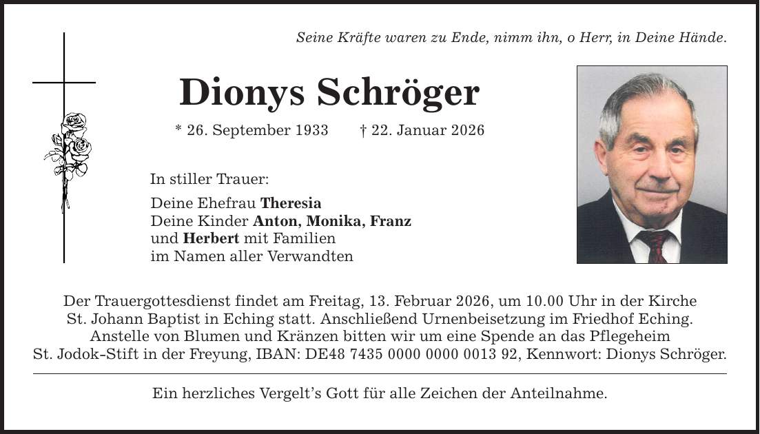 Seine Kräfte waren zu Ende, nimm ihn, o Herr, in Deine Hände. Dionys Schröger * 26. September 1933 _ 22. Januar 2026 In stiller Trauer: Deine Ehefrau Theresia Deine Kinder Anton, Monika, Franz und Herbert mit Familien im Namen aller Verwandten Der Trauergottesdienst findet am Freitag, 13. Februar 2026, um 10.00 Uhr in der Kirche St. Johann Baptist in Eching statt. Anschließend Urnenbeisetzung im Friedhof Eching. Anstelle von Blumen und Kränzen bitten wir um eine Spende an das Pflegeheim St. Jodok-Stift in der Freyung, IBAN: DE***, Kennwort: Dionys Schröger. Ein herzliches Vergelt's Gott für alle Zeichen der Anteilnahme.