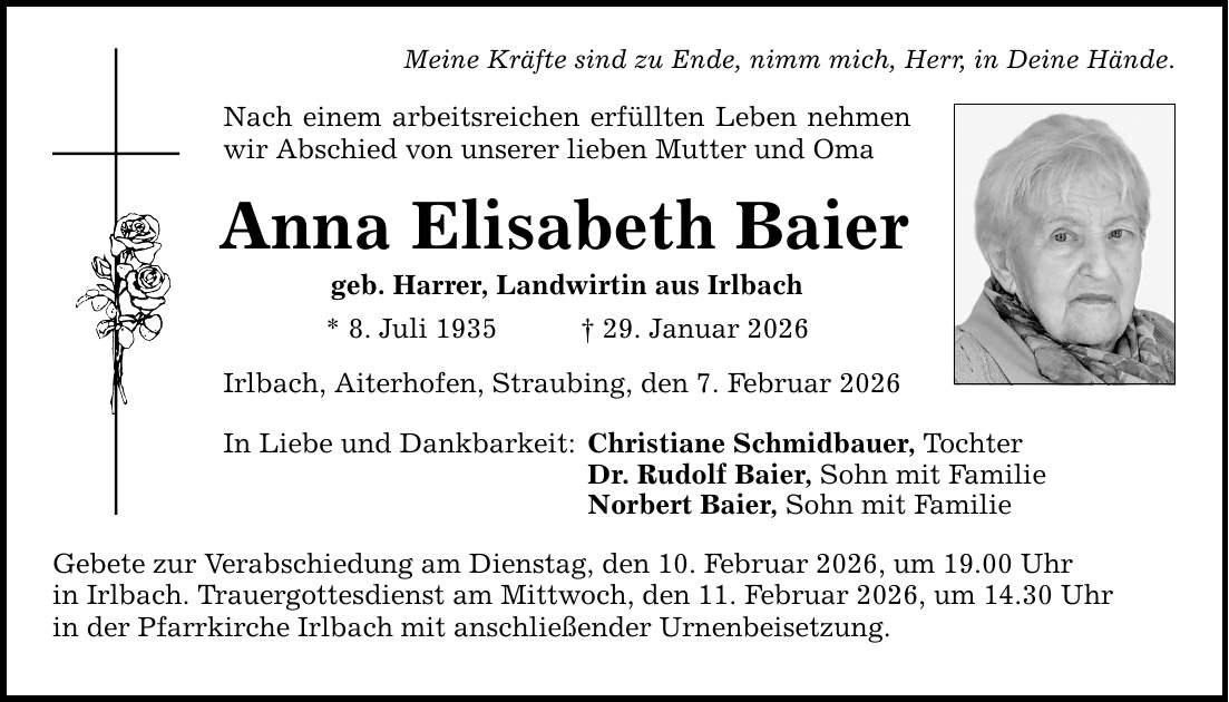 Meine Kräfte sind zu Ende, nimm mich, Herr, in Deine Hände. Nach einem arbeitsreichen erfüllten Leben nehmen wir Abschied von unserer lieben Mutter und Oma Anna Elisabeth Baier geb. Harrer, Landwirtin aus Irlbach * 8. Juli 1935 _ 29. Januar 2026 Irlbach, Aiterhofen, Straubing, den 7. Februar 2026 In Liebe und Dankbarkeit: Christiane Schmidbauer, Tochter Dr. Rudolf Baier, Sohn mit Familie Norbert Baier, Sohn mit Familie Gebete zur Verabschiedung am Dienstag, den 10. Februar 2026, um 19.00 Uhr in Irlbach. Trauergottesdienst am Mittwoch, den 11. Februar 2026, um 14.30 Uhr in der Pfarrkirche Irlbach mit anschließender Urnenbeisetzung.