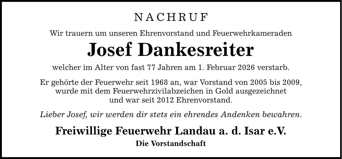 NACHRUF Wir trauern um unseren Ehrenvorstand und Feuerwehrkameraden Josef Dankesreiter welcher im Alter von fast 77 Jahren am 1. Februar 2026 verstarb. Er gehörte der Feuerwehr seit 1968 an, war Vorstand von 2005 bis 2009, wurde mit dem Feuerwehrzivilabzeichen in Gold ausgezeichnet und war seit 2012 Ehrenvorstand. Lieber Josef, wir werden dir stets ein ehrendes Andenken bewahren. Freiwillige Feuerwehr Landau a. d. Isar e.V. Die Vorstandschaft