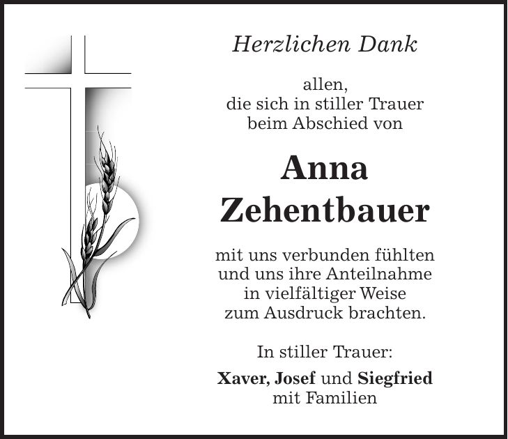 Herzlichen Dank allen, die sich in stiller Trauer beim Abschied von Anna Zehentbauer mit uns verbunden fühlten und uns ihre Anteilnahme in vielfältiger Weise zum Ausdruck brachten. In stiller Trauer: Xaver, Josef und Siegfried mit Familien