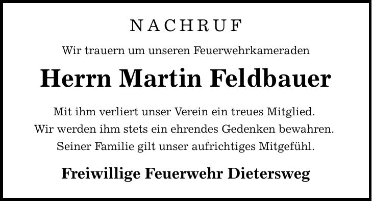 NACHRUF Wir trauern um unseren Feuerwehrkameraden Herrn Martin Feldbauer Mit ihm verliert unser Verein ein treues Mitglied. Wir werden ihm stets ein ehrendes Gedenken bewahren. Seiner Familie gilt unser aufrichtiges Mitgefühl. Freiwillige Feuerwehr Dietersweg