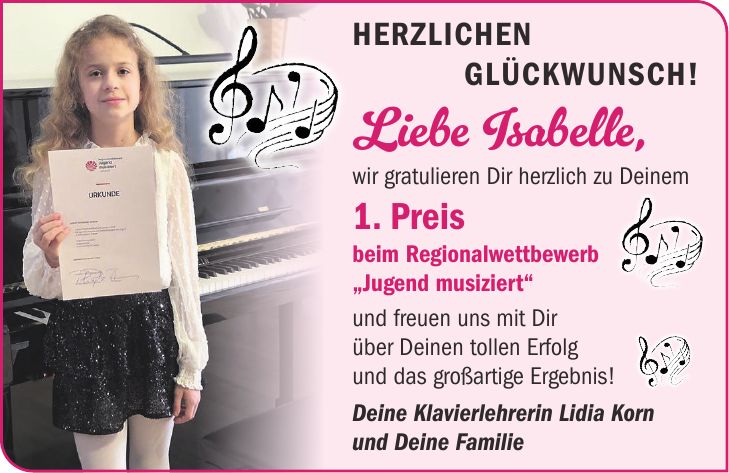 Herzlichen Glückwunsch! Liebe Isabelle, wir gratulieren Dir herzlich zu Deinem 1. Preis beim Regionalwettbewerb 'Jugend musiziert' und freuen uns mit Dir über Deinen tollen Erfolg und das großartige Ergebnis! Deine Klavierlehrerin Lidia Korn und Deine Familie