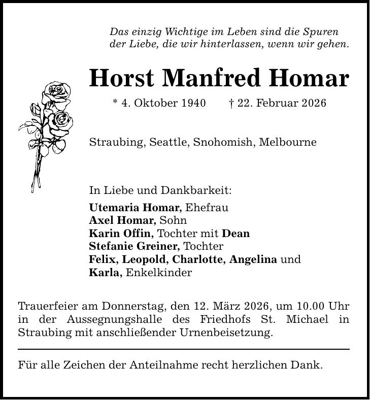 Das einzig Wichtige im Leben sind die Spurender Liebe, die wir hinterlassen, wenn wir gehen.Horst Manfred Homar* 4. Oktober 1940 _ 22. Februar 2026Straubing, Seattle, Snohomish, MelbourneIn Liebe und Dankbarkeit:Utemaria Homar, EhefrauAxel Homar, SohnKarin Offin, Tochter mit DeanStefanie Greiner, TochterFelix, Leopold, Charlotte, Angelina undKarla, EnkelkinderTrauerfeier am Donnerstag, den 12. März 2026, um 10.00 Uhr in der Aussegnungshalle des Friedhofs St. Michael inStraubing mit anschließender Urnenbeisetzung.Für alle Zeichen der Anteilnahme recht herzlichen Dank.