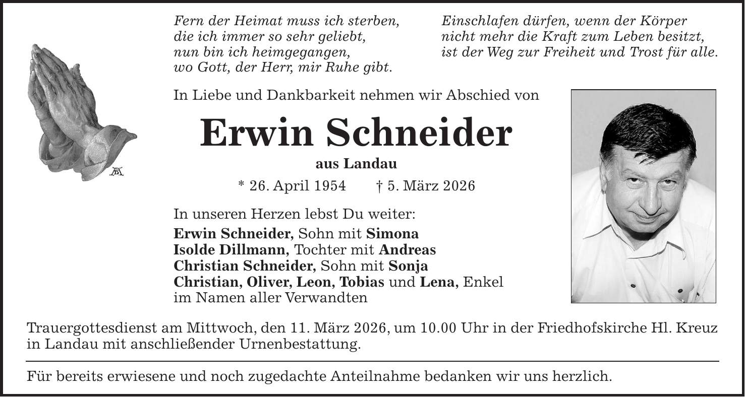 Fern der Heimat muss ich sterben, Einschlafen dürfen, wenn der Körper die ich immer so sehr geliebt, nicht mehr die Kraft zum Leben besitzt, nun bin ich heimgegangen, ist der Weg zur Freiheit und Trost für alle. wo Gott, der Herr, mir Ruhe gibt. In Liebe und Dankbarkeit nehmen wir Abschied von Erwin Schneider aus Landau * 26. April 1954 + 5. März 2026 In unseren Herzen lebst Du weiter: Erwin Schneider, Sohn mit Simona Isolde Dillmann, Tochter mit Andreas Christian Schneider, Sohn mit Sonja Christian, Oliver, Leon, Tobias und Lena, Enkel im Namen aller Verwandten Trauergottesdienst am Mittwoch, den 11. März 2026, um 10.00 Uhr in der Friedhofskirche Hl. Kreuz in Landau mit anschließender Urnenbestattung. Für bereits erwiesene und noch zugedachte Anteilnahme bedanken wir uns herzlich.