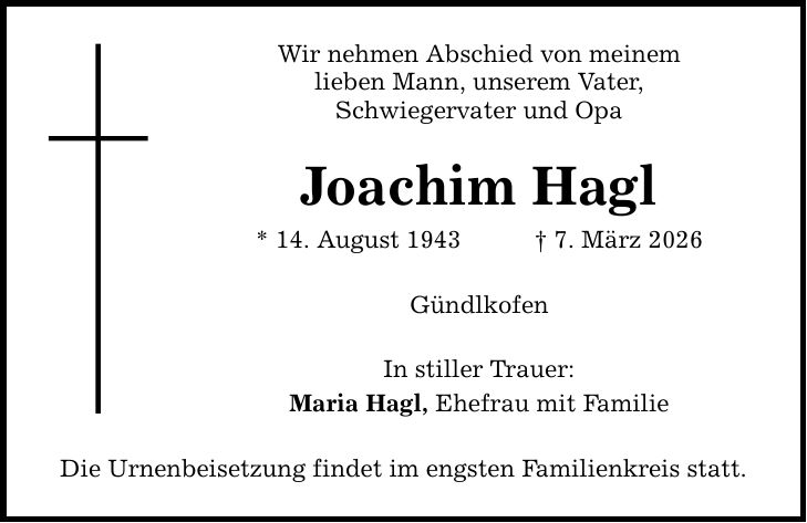 Wir nehmen Abschied von meinem lieben Mann, unserem Vater, Schwiegervater und Opa Joachim Hagl * 14. August 1943 _ 7. März 2026 Gündlkofen In stiller Trauer: Maria Hagl, Ehefrau mit Familie Die Urnenbeisetzung findet im engsten Familienkreis statt.