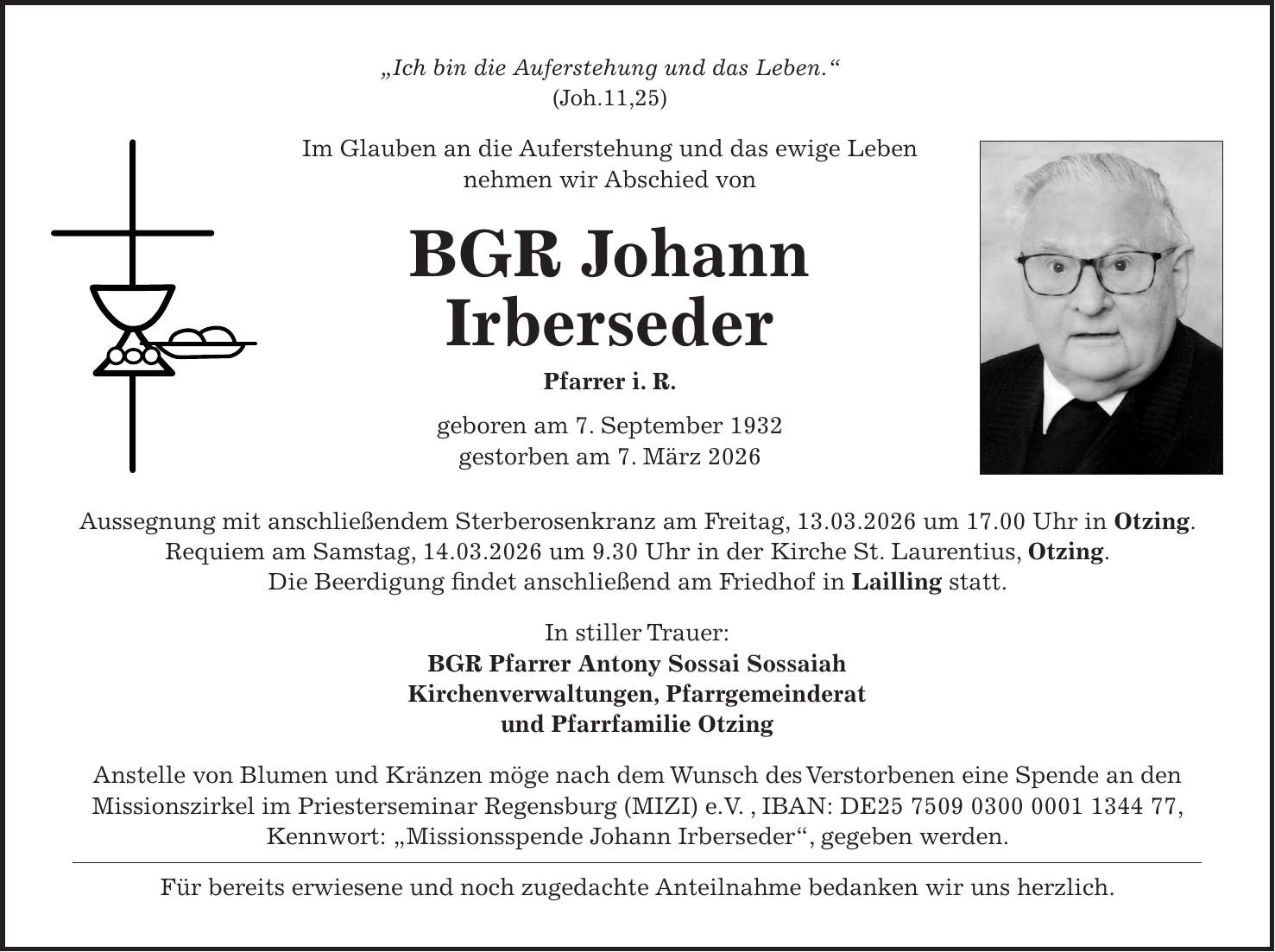 'Ich bin die Auferstehung und das Leben.' (Joh.11,25) Im Glauben an die Auferstehung und das ewige Leben nehmen wir Abschied von BGR Johann Irberseder Pfarrer i. R. geboren am 7. September 1932 gestorben am 7. März 2026 Aussegnung mit anschließendem Sterberosenkranz am Freitag, 13.03.2026 um 17.00 Uhr in Otzing. Requiem am Samstag, 14.03.2026 um 9.30 Uhr in der Kirche St. Laurentius, Otzing. Die Beerdigung findet anschließend am Friedhof in Lailling statt. In stiller Trauer: BGR Pfarrer Antony Sossai Sossaiah Kirchenverwaltungen, Pfarrgemeinderat und Pfarrfamilie Otzing Anstelle von Blumen und Kränzen möge nach dem Wunsch des Verstorbenen eine Spende an den Missionszirkel im Priesterseminar Regensburg (MIZI) e.V. , IBAN: DE***, Kennwort: 'Missionsspende Johann Irberseder', gegeben werden. Für bereits erwiesene und noch zugedachte Anteilnahme bedanken wir uns herzlich.